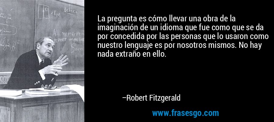 La pregunta es cómo llevar una obra de la imaginación de un idioma que fue como que se da por concedida por las personas que lo usaron como nuestro lenguaje es por nosotros mismos. No hay nada extraño en ello. – Robert Fitzgerald