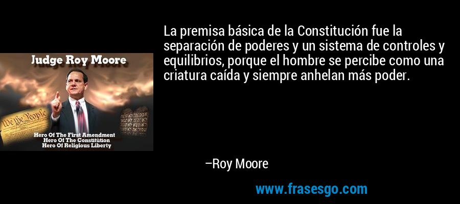 La premisa básica de la Constitución fue la separación de poderes y un sistema de controles y equilibrios, porque el hombre se percibe como una criatura caída y siempre anhelan más poder. – Roy Moore