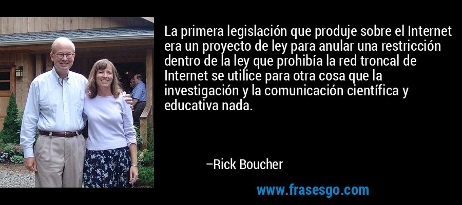 La primera legislación que produje sobre el Internet era un proyecto de ley para anular una restricción dentro de la ley que prohibía la red troncal de Internet se utilice para otra cosa que la investigación y la comunicación científica y educativa nada. – Rick Boucher