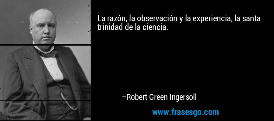 La razón, la observación y la experiencia, la santa trinidad de la ciencia. – Robert Green Ingersoll