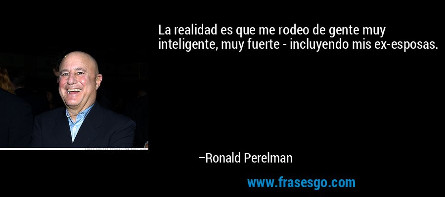 La realidad es que me rodeo de gente muy inteligente, muy fuerte - incluyendo mis ex-esposas. – Ronald Perelman