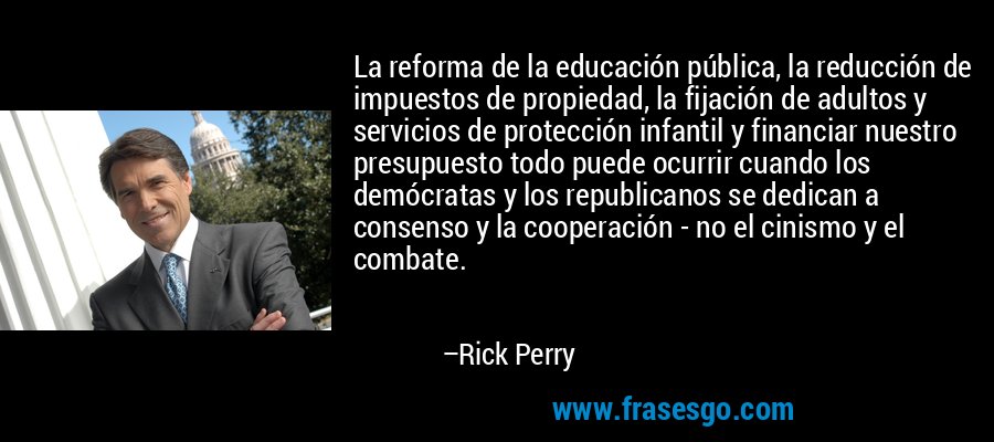 La reforma de la educación pública, la reducción de impuestos de propiedad, la fijación de adultos y servicios de protección infantil y financiar nuestro presupuesto todo puede ocurrir cuando los demócratas y los republicanos se dedican a consenso y la cooperación - no el cinismo y el combate. – Rick Perry