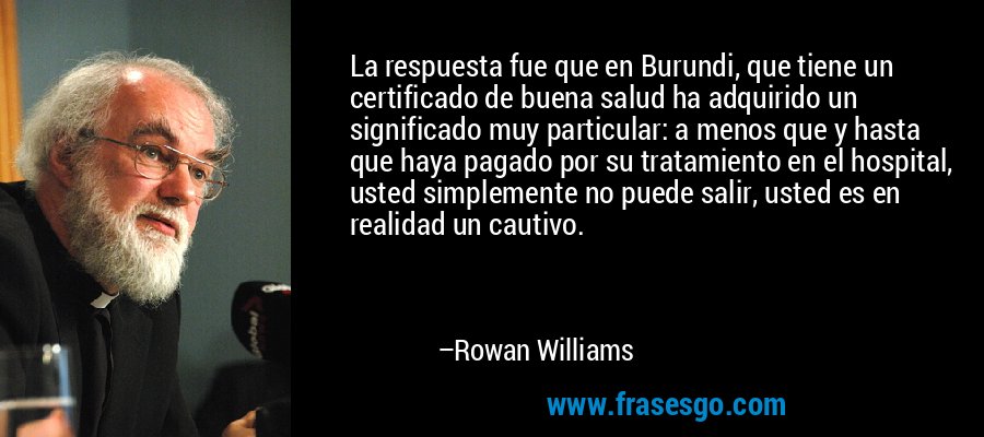 La respuesta fue que en Burundi, que tiene un certificado de buena salud ha adquirido un significado muy particular: a menos que y hasta que haya pagado por su tratamiento en el hospital, usted simplemente no puede salir, usted es en realidad un cautivo. – Rowan Williams