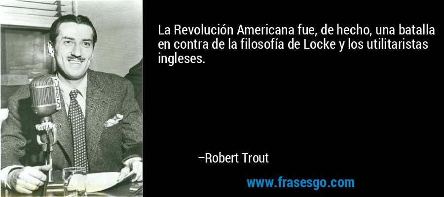 La Revolución Americana fue, de hecho, una batalla en contra de la filosofía de Locke y los utilitaristas ingleses. – Robert Trout