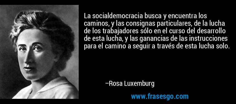 La socialdemocracia busca y encuentra los caminos, y las consignas particulares, de la lucha de los trabajadores sólo en el curso del desarrollo de esta lucha, y las ganancias de las instrucciones para el camino a seguir a través de esta lucha solo. – Rosa Luxemburg