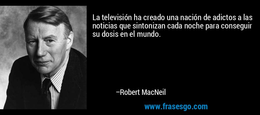 La televisión ha creado una nación de adictos a las noticias que sintonizan cada noche para conseguir su dosis en el mundo. – Robert MacNeil
