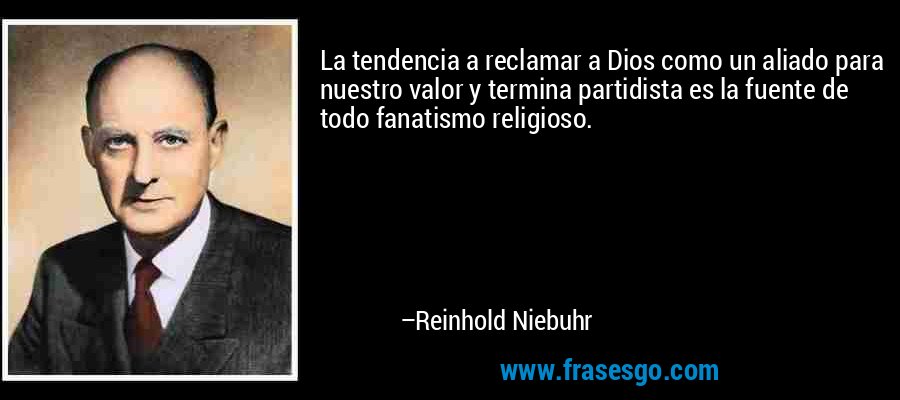 La tendencia a reclamar a Dios como un aliado para nuestro valor y termina partidista es la fuente de todo fanatismo religioso. – Reinhold Niebuhr
