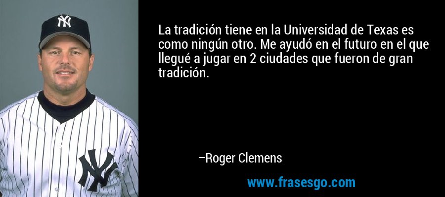 La tradición tiene en la Universidad de Texas es como ningún otro. Me ayudó en el futuro en el que llegué a jugar en 2 ciudades que fueron de gran tradición. – Roger Clemens