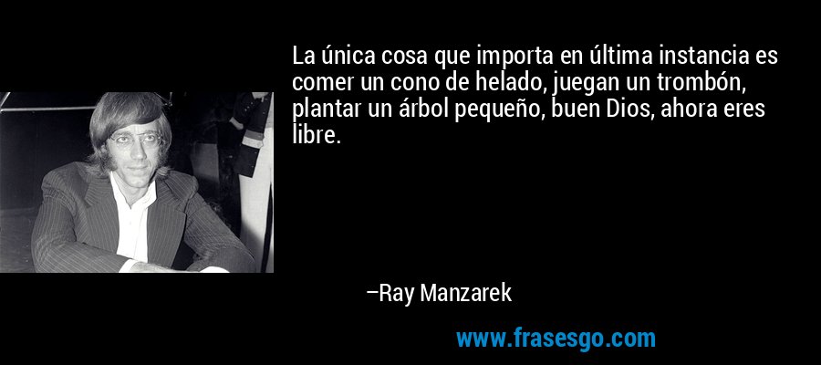 La única cosa que importa en última instancia es comer un cono de helado, juegan un trombón, plantar un árbol pequeño, buen Dios, ahora eres libre. – Ray Manzarek