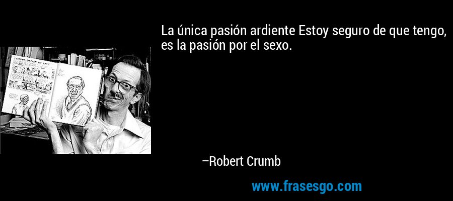 La única pasión ardiente Estoy seguro de que tengo, es la pasión por el sexo. – Robert Crumb