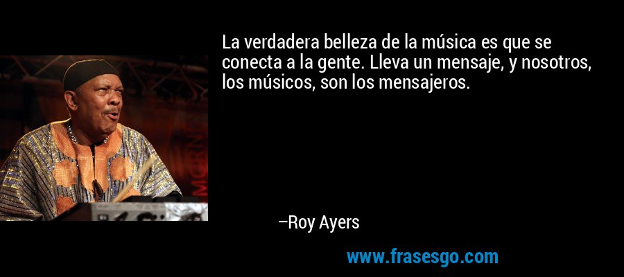 La verdadera belleza de la música es que se conecta a la gente. Lleva un mensaje, y nosotros, los músicos, son los mensajeros. – Roy Ayers