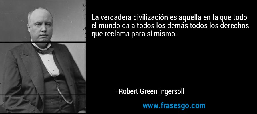 La verdadera civilización es aquella en la que todo el mundo da a todos los demás todos los derechos que reclama para sí mismo. – Robert Green Ingersoll