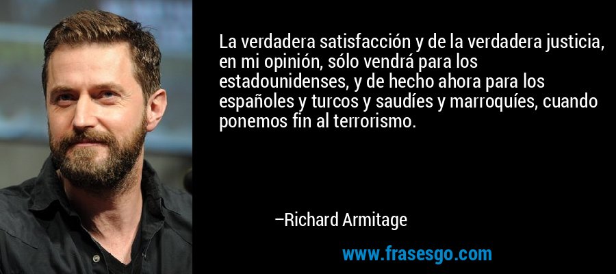 La verdadera satisfacción y de la verdadera justicia, en mi opinión, sólo vendrá para los estadounidenses, y de hecho ahora para los españoles y turcos y saudíes y marroquíes, cuando ponemos fin al terrorismo. – Richard Armitage