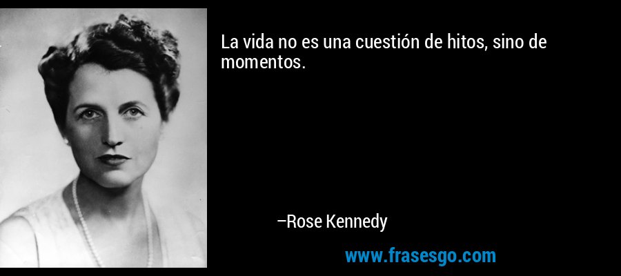 La vida no es una cuestión de hitos, sino de momentos. – Rose Kennedy