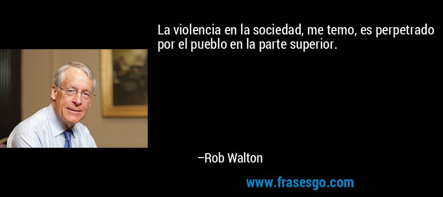La violencia en la sociedad, me temo, es perpetrado por el pueblo en la parte superior. – Rob Walton