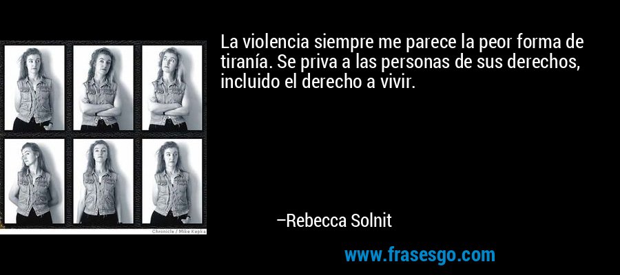 La violencia siempre me parece la peor forma de tiranía. Se priva a las personas de sus derechos, incluido el derecho a vivir. – Rebecca Solnit