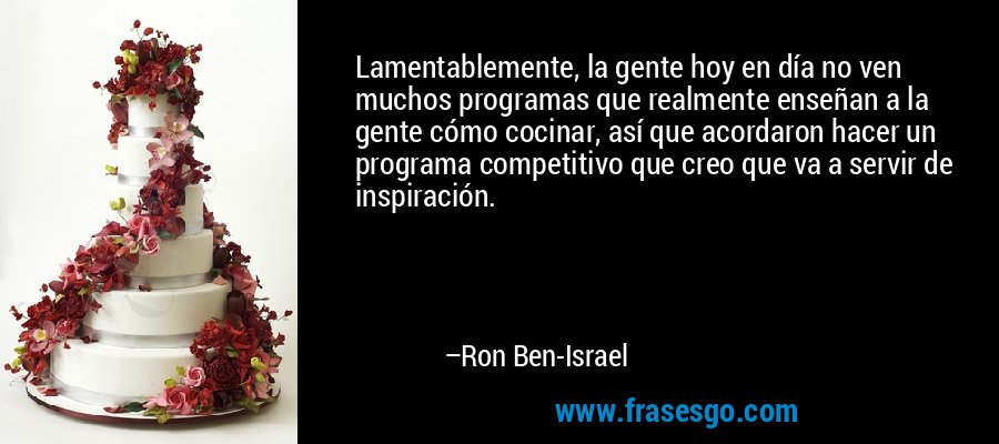 Lamentablemente, la gente hoy en día no ven muchos programas que realmente enseñan a la gente cómo cocinar, así que acordaron hacer un programa competitivo que creo que va a servir de inspiración. – Ron Ben-Israel