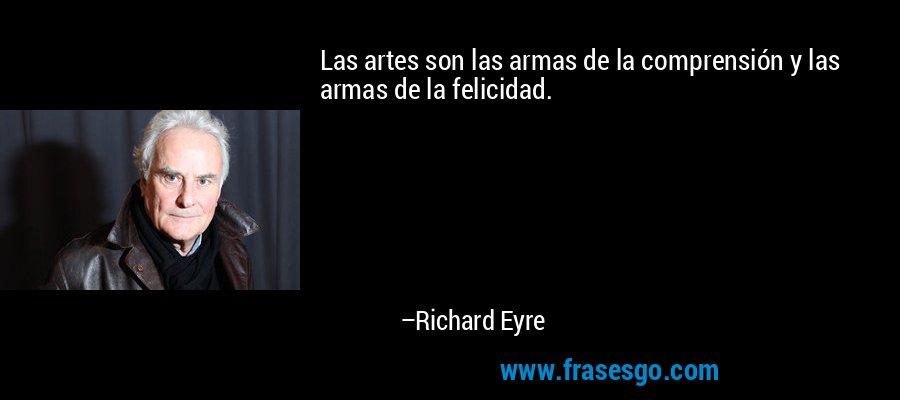 Las artes son las armas de la comprensión y las armas de la felicidad. – Richard Eyre