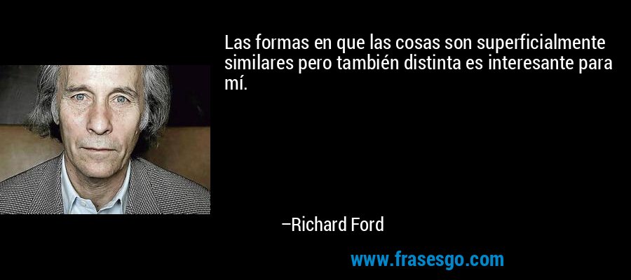 Las formas en que las cosas son superficialmente similares pero también distinta es interesante para mí. – Richard Ford