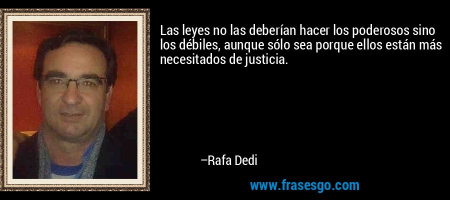 Las leyes no las deberían hacer los poderosos sino los débiles, aunque sólo sea porque ellos están más necesitados de justicia. – Rafa Dedi