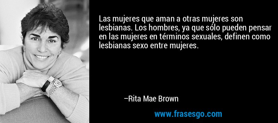 Las mujeres que aman a otras mujeres son lesbianas. Los hombres, ya que sólo pueden pensar en las mujeres en términos sexuales, definen como lesbianas sexo entre mujeres. – Rita Mae Brown