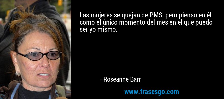 Las mujeres se quejan de PMS, pero pienso en él como el único momento del mes en el que puedo ser yo mismo. – Roseanne Barr