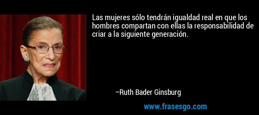 Las mujeres sólo tendrán igualdad real en que los hombres compartan con ellas la responsabilidad de criar a la siguiente generación. – Ruth Bader Ginsburg