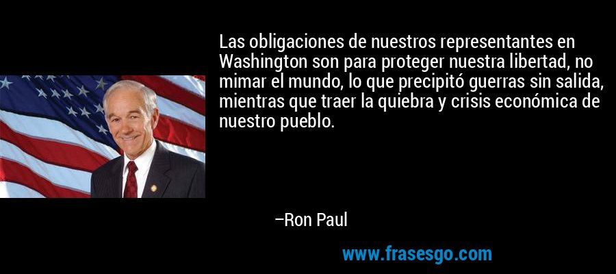 Las obligaciones de nuestros representantes en Washington son para proteger nuestra libertad, no mimar el mundo, lo que precipitó guerras sin salida, mientras que traer la quiebra y crisis económica de nuestro pueblo. – Ron Paul