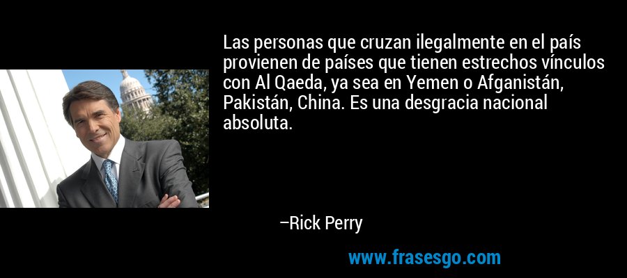 Las personas que cruzan ilegalmente en el país provienen de países que tienen estrechos vínculos con Al Qaeda, ya sea en Yemen o Afganistán, Pakistán, China. Es una desgracia nacional absoluta. – Rick Perry