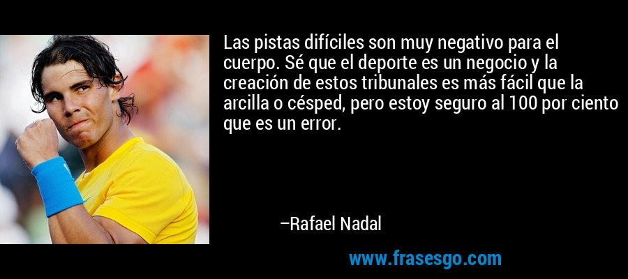 Las pistas difíciles son muy negativo para el cuerpo. Sé que el deporte es un negocio y la creación de estos tribunales es más fácil que la arcilla o césped, pero estoy seguro al 100 por ciento que es un error. – Rafael Nadal