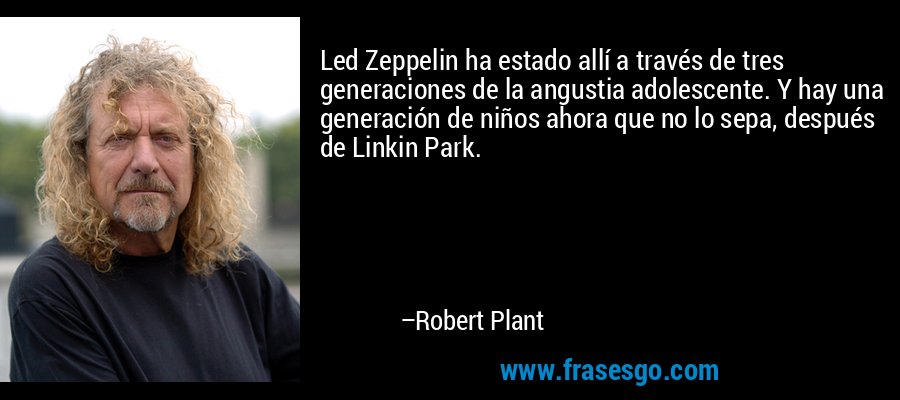 Led Zeppelin ha estado allí a través de tres generaciones de la angustia adolescente. Y hay una generación de niños ahora que no lo sepa, después de Linkin Park. – Robert Plant