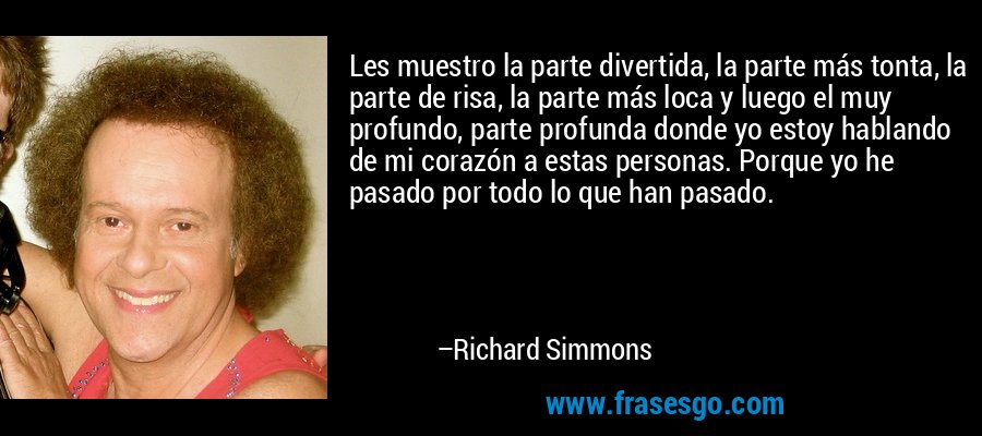 Les muestro la parte divertida, la parte más tonta, la parte de risa, la parte más loca y luego el muy profundo, parte profunda donde yo estoy hablando de mi corazón a estas personas. Porque yo he pasado por todo lo que han pasado. – Richard Simmons