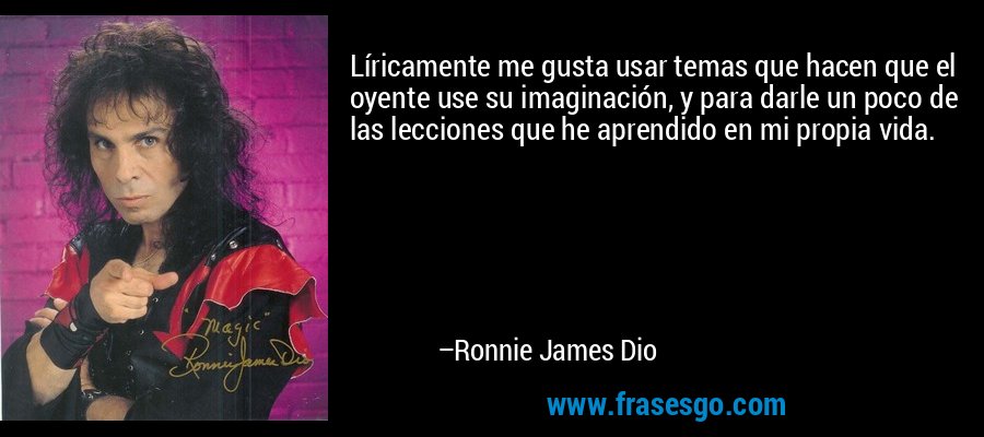 Líricamente me gusta usar temas que hacen que el oyente use su imaginación, y para darle un poco de las lecciones que he aprendido en mi propia vida. – Ronnie James Dio