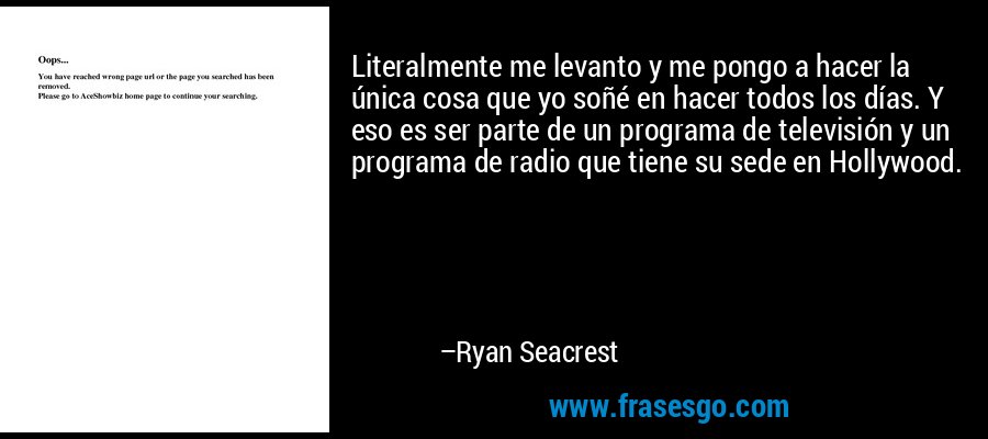 Literalmente me levanto y me pongo a hacer la única cosa que yo soñé en hacer todos los días. Y eso es ser parte de un programa de televisión y un programa de radio que tiene su sede en Hollywood. – Ryan Seacrest
