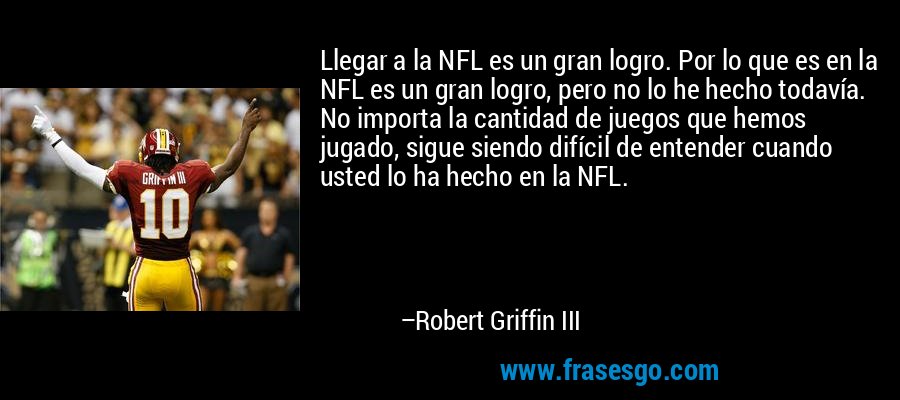 Llegar a la NFL es un gran logro. Por lo que es en la NFL es un gran logro, pero no lo he hecho todavía. No importa la cantidad de juegos que hemos jugado, sigue siendo difícil de entender cuando usted lo ha hecho en la NFL. – Robert Griffin III