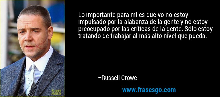 Lo importante para mí es que yo no estoy impulsado por la alabanza de la gente y no estoy preocupado por las críticas de la gente. Sólo estoy tratando de trabajar al más alto nivel que pueda. – Russell Crowe