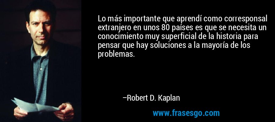 Lo más importante que aprendí como corresponsal extranjero en unos 80 países es que se necesita un conocimiento muy superficial de la historia para pensar que hay soluciones a la mayoría de los problemas. – Robert D. Kaplan