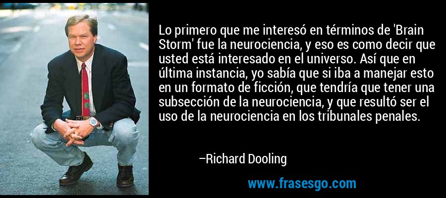 Lo primero que me interesó en términos de 'Brain Storm' fue la neurociencia, y eso es como decir que usted está interesado en el universo. Así que en última instancia, yo sabía que si iba a manejar esto en un formato de ficción, que tendría que tener una subsección de la neurociencia, y que resultó ser el uso de la neurociencia en los tribunales penales. – Richard Dooling