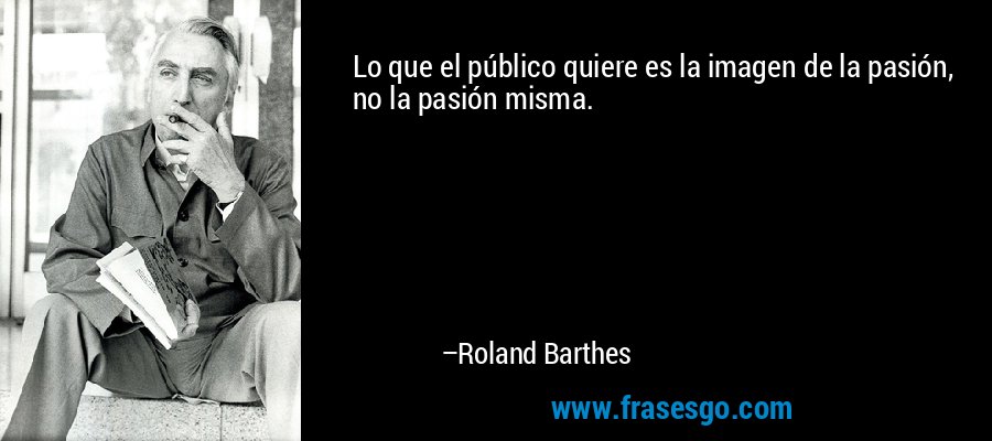 Lo que el público quiere es la imagen de la pasión, no la pasión misma. – Roland Barthes