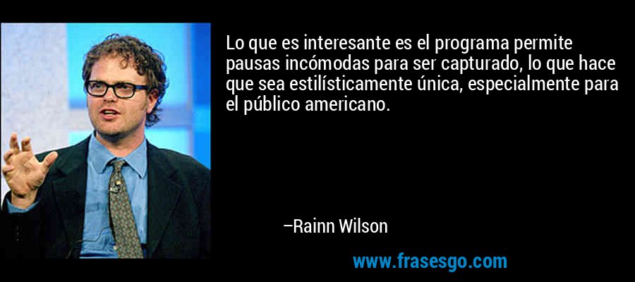 Lo que es interesante es el programa permite pausas incómodas para ser capturado, lo que hace que sea estilísticamente única, especialmente para el público americano. – Rainn Wilson