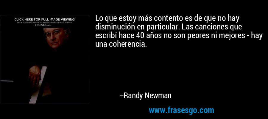 Lo que estoy más contento es de que no hay disminución en particular. Las canciones que escribí hace 40 años no son peores ni mejores - hay una coherencia. – Randy Newman