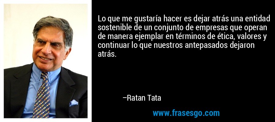 Lo que me gustaría hacer es dejar atrás una entidad sostenible de un conjunto de empresas que operan de manera ejemplar en términos de ética, valores y continuar lo que nuestros antepasados ​​dejaron atrás. – Ratan Tata