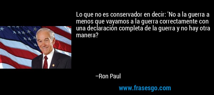 Lo que no es conservador en decir: 'No a la guerra a menos que vayamos a la guerra correctamente con una declaración completa de la guerra y no hay otra manera? – Ron Paul