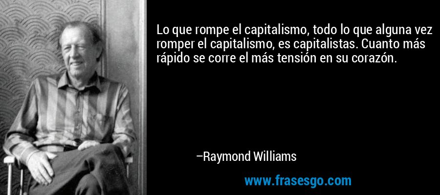 Lo que rompe el capitalismo, todo lo que alguna vez romper el capitalismo, es capitalistas. Cuanto más rápido se corre el más tensión en su corazón. – Raymond Williams