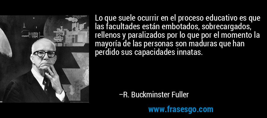 Lo que suele ocurrir en el proceso educativo es que las facultades están embotados, sobrecargados, rellenos y paralizados por lo que por el momento la mayoría de las personas son maduras que han perdido sus capacidades innatas. – R. Buckminster Fuller