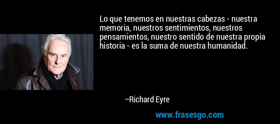 Lo que tenemos en nuestras cabezas - nuestra memoria, nuestros sentimientos, nuestros pensamientos, nuestro sentido de nuestra propia historia - es la suma de nuestra humanidad. – Richard Eyre