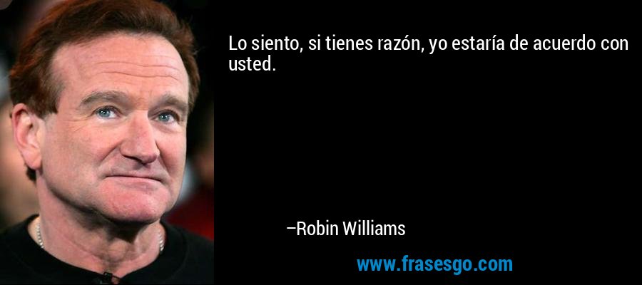Lo siento, si tienes razón, yo estaría de acuerdo con usted. – Robin Williams