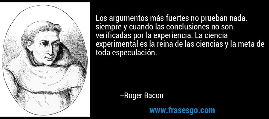 Los argumentos más fuertes no prueban nada, siempre y cuando las conclusiones no son verificadas por la experiencia. La ciencia experimental es la reina de las ciencias y la meta de toda especulación. – Roger Bacon