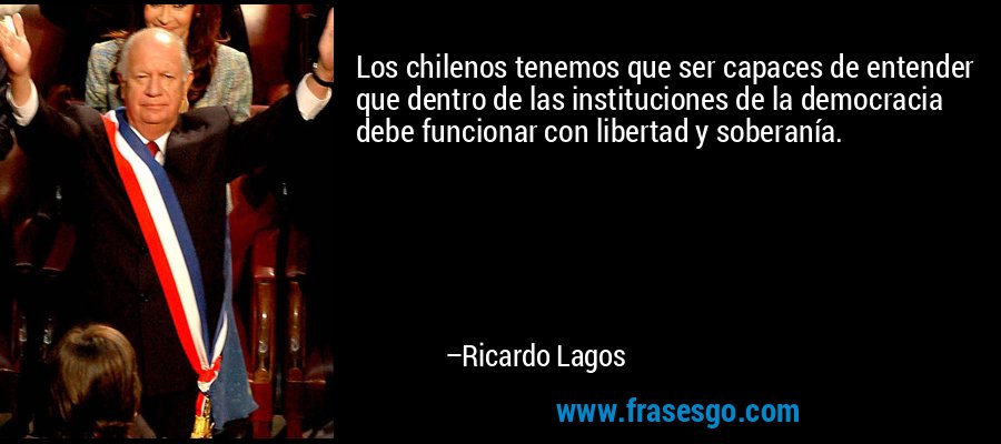 Los chilenos tenemos que ser capaces de entender que dentro de las instituciones de la democracia debe funcionar con libertad y soberanía. – Ricardo Lagos