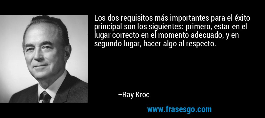 Los dos requisitos más importantes para el éxito principal son los siguientes: primero, estar en el lugar correcto en el momento adecuado, y en segundo lugar, hacer algo al respecto. – Ray Kroc